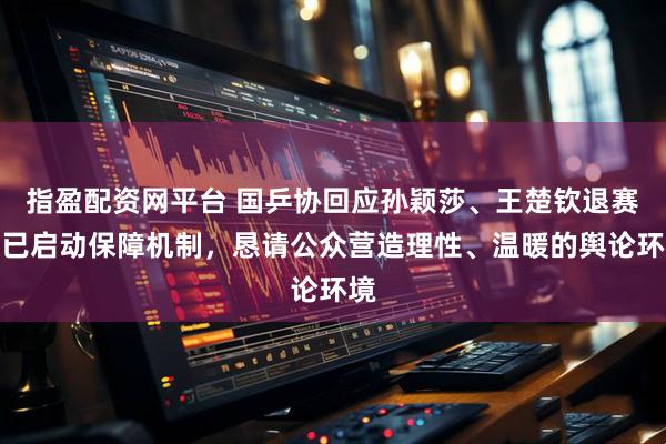 指盈配资网平台 国乒协回应孙颖莎、王楚钦退赛：已启动保障机制，恳请公众营造理性、温暖的舆论环境
