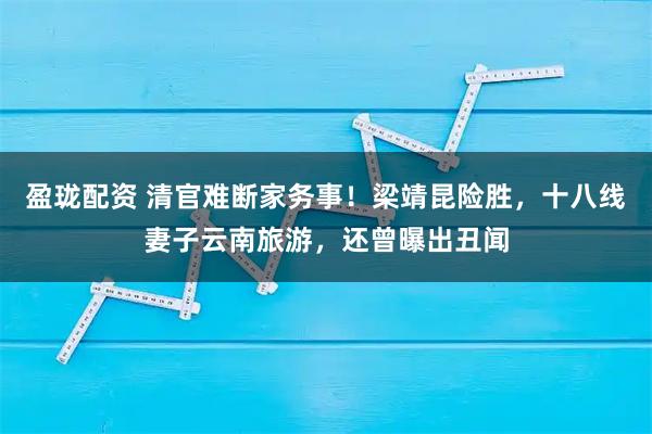 盈珑配资 清官难断家务事！梁靖昆险胜，十八线妻子云南旅游，还曾曝出丑闻