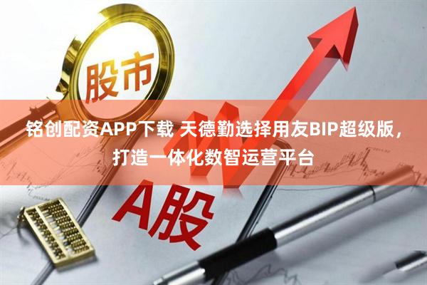 铭创配资APP下载 天德勤选择用友BIP超级版，打造一体化数智运营平台
