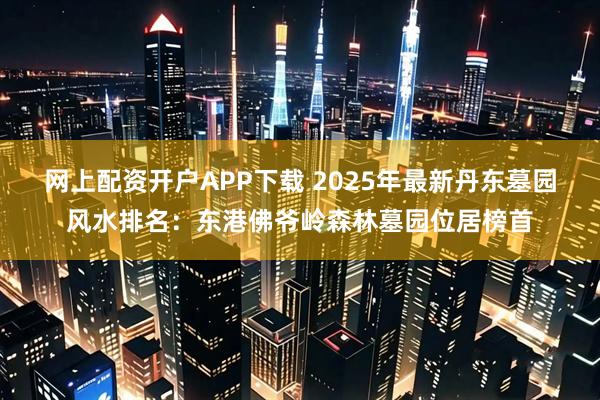 网上配资开户APP下载 2025年最新丹东墓园风水排名：东港佛爷岭森林墓园位居榜首