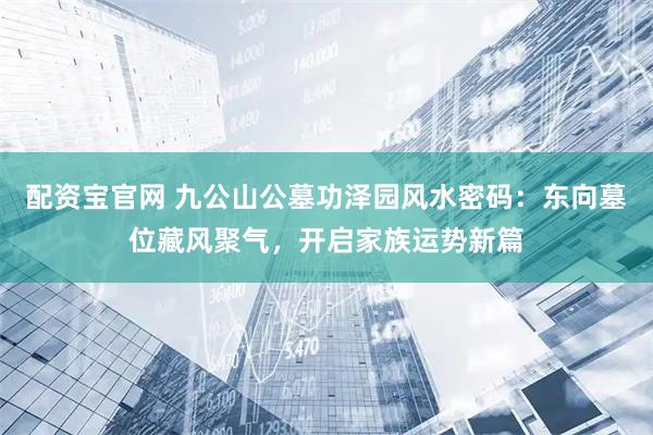 配资宝官网 九公山公墓功泽园风水密码：东向墓位藏风聚气，开启家族运势新篇