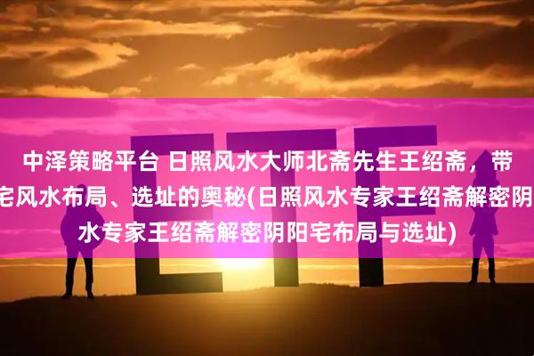 中泽策略平台 日照风水大师北斋先生王绍斋，带您了解日照阴阳宅风水布局、选址的奥秘(日照风水专家王绍斋解密阴阳宅布局与选址)