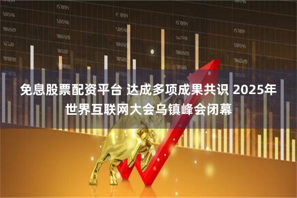 免息股票配资平台 达成多项成果共识 2025年世界互联网大会乌镇峰会闭幕