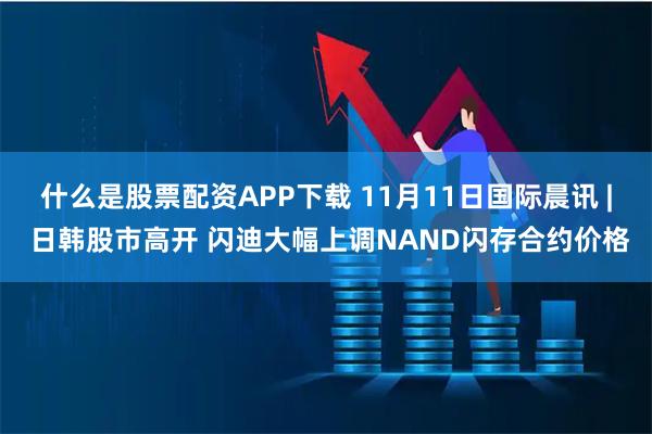 什么是股票配资APP下载 11月11日国际晨讯 | 日韩股市高开 闪迪大幅上调NAND闪存合约价格