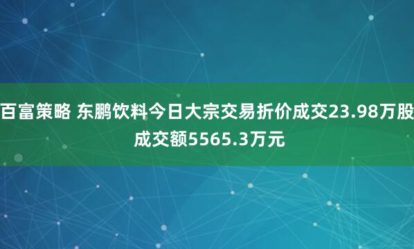 百富策略 东鹏饮料今日大宗交易折价成交23.98万股 成交额5565.3万元