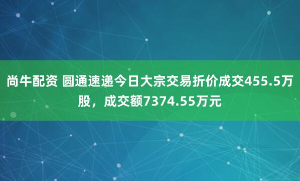 尚牛配资 圆通速递今日大宗交易折价成交455.5万股，成交额7374.55万元