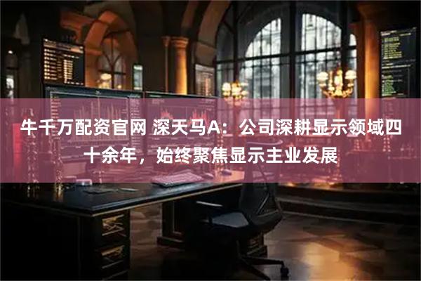 牛千万配资官网 深天马A：公司深耕显示领域四十余年，始终聚焦显示主业发展