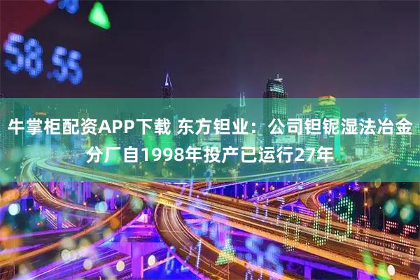 牛掌柜配资APP下载 东方钽业：公司钽铌湿法冶金分厂自1998年投产已运行27年