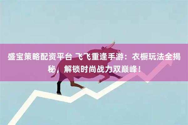 盛宝策略配资平台 飞飞重逢手游：衣橱玩法全揭秘，解锁时尚战力双巅峰！