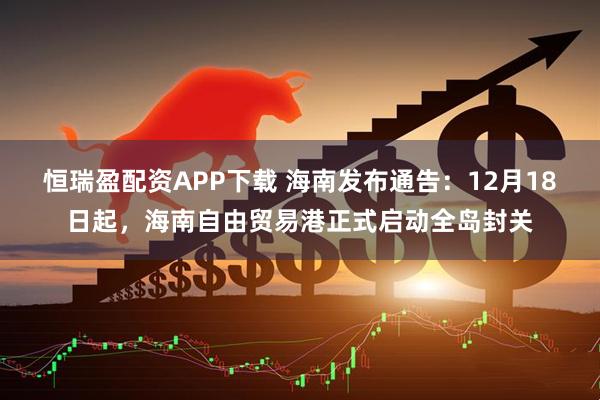 恒瑞盈配资APP下载 海南发布通告：12月18日起，海南自由贸易港正式启动全岛封关