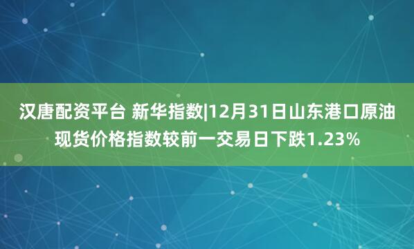 汉唐配资平台 新华指数|12月31日山东港口原油现货价格指数较前一交易日下跌1.23%