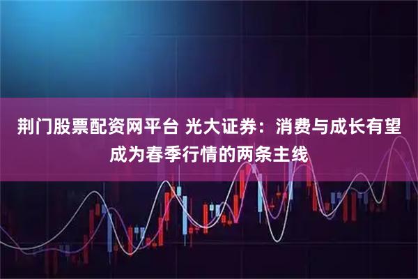荆门股票配资网平台 光大证券：消费与成长有望成为春季行情的两条主线