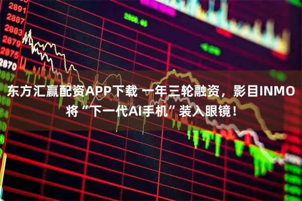 东方汇赢配资APP下载 一年三轮融资，影目INMO将“下一代AI手机”装入眼镜！