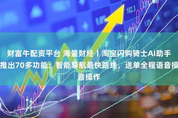 财富牛配资平台 海量财经丨淘宝闪购骑士AI助手新推出70多功能：智能导航最快路线，送单全程语音操作