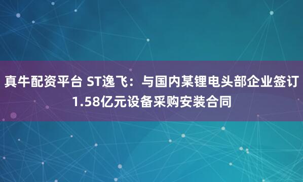 真牛配资平台 ST逸飞：与国内某锂电头部企业签订1.58亿元设备采购安装合同