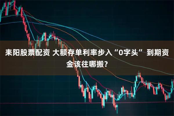 耒阳股票配资 大额存单利率步入“0字头” 到期资金该往哪搬？