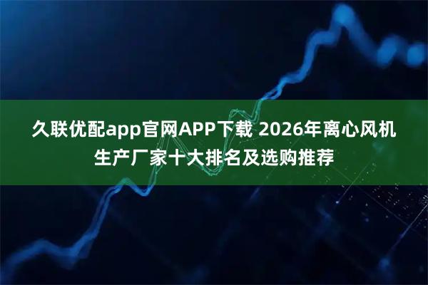 久联优配app官网APP下载 2026年离心风机生产厂家十大排名及选购推荐