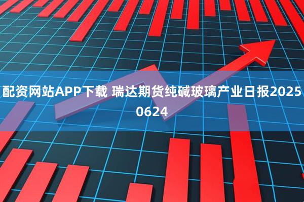 配资网站APP下载 瑞达期货纯碱玻璃产业日报20250624