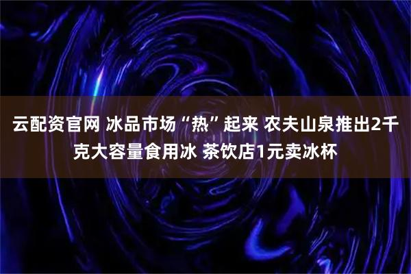 云配资官网 冰品市场“热”起来 农夫山泉推出2千克大容量食用冰 茶饮店1元卖冰杯