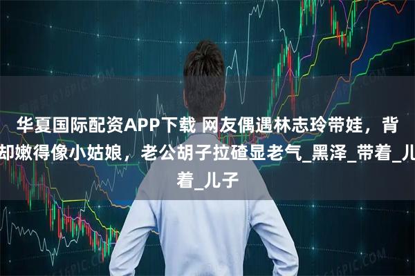 华夏国际配资APP下载 网友偶遇林志玲带娃,背影却嫩得像小姑娘,老公胡子拉碴显老气_黑泽_带着_儿子