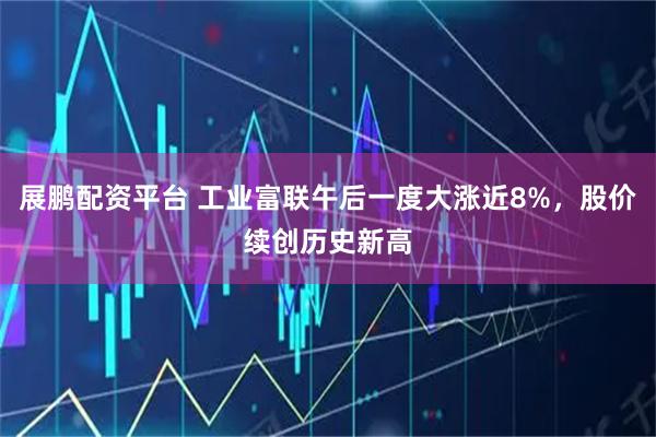 展鹏配资平台 工业富联午后一度大涨近8%，股价续创历史新高