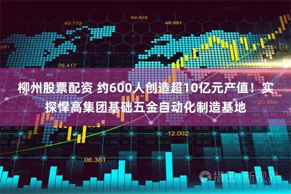 柳州股票配资 约600人创造超10亿元产值！实探悍高集团基础五金自动化制造基地