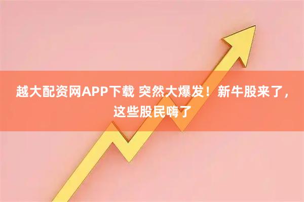 越大配资网APP下载 突然大爆发!新牛股来了,这些股民嗨了