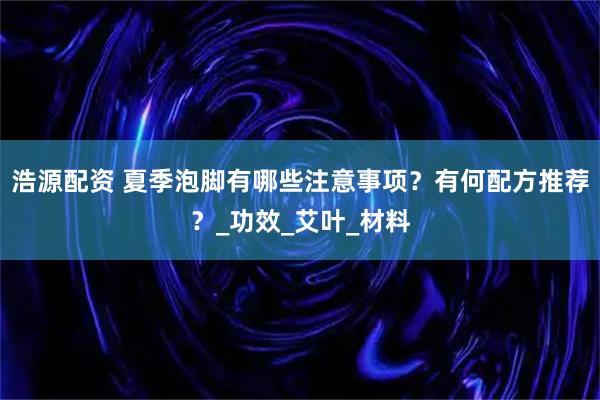 浩源配资 夏季泡脚有哪些注意事项？有何配方推荐？_功效_艾叶_材料