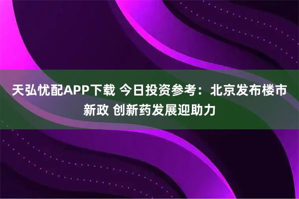 天弘忧配APP下载 今日投资参考：北京发布楼市新政 创新药发展迎助力