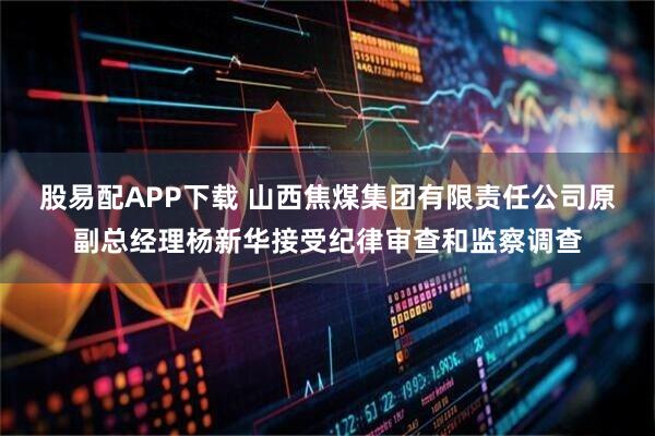 股易配APP下载 山西焦煤集团有限责任公司原副总经理杨新华接受纪律审查和监察调查