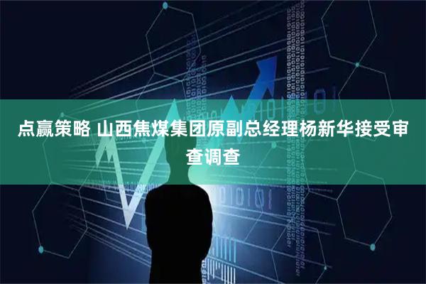 点赢策略 山西焦煤集团原副总经理杨新华接受审查调查