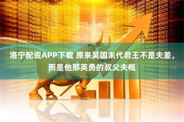 洛宁配资APP下载 原来吴国末代君王不是夫差，而是他那英勇的叔父夫概
