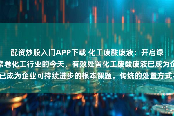 配资炒股入门APP下载 化工废酸废液：开启绿色化工新纪元环保浪潮席卷化工行业的今天，有效处置化工废酸废液已成为企业可持续进步的根本课题。传统的处置方式不但造成资源浪费，