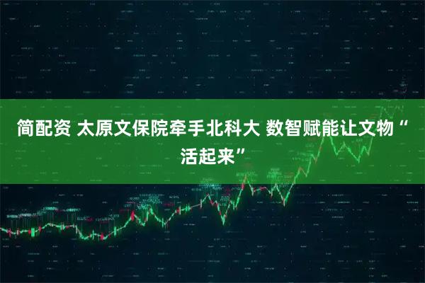 简配资 太原文保院牵手北科大 数智赋能让文物“活起来”