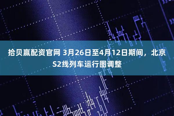 拾贝赢配资官网 3月26日至4月12日期间，北京S2线列车运行图调整